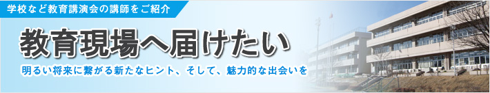 学校など教育講演会の講師紹介。教育現場へ届けたい 明るい将来に繋がる新たなヒント、そして、魅力的な出会いを