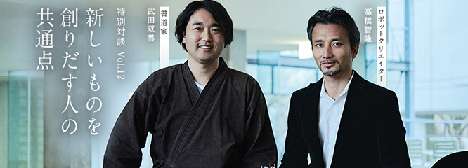 Vol.12 「新しいものを創りだす人の共通点」～武田双雲（書道家）×高橋智隆（ロボットクリエイター）