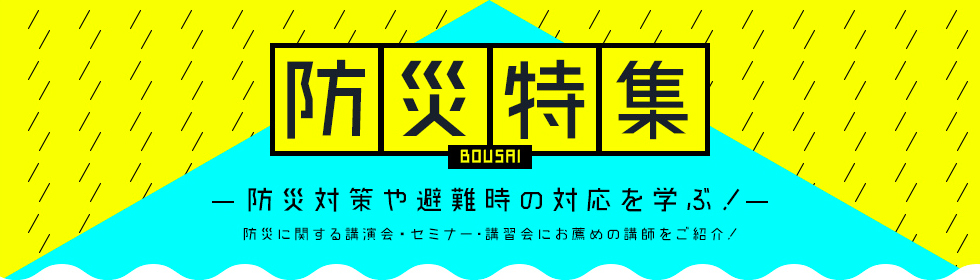 防災特集～防災対策や避難時の対応を専門家講師に学ぶ！