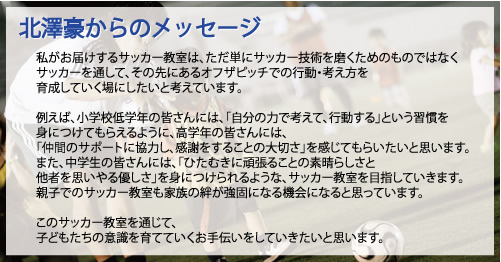 北澤豪からのメッセージ 私がお届けするサッカー教室は、ただ単にサッカー技術を磨くためのものではなく、サッカーを通して、その先にあるオフザピッチでの行動・考え方を育成していく場にしたいと考えています。