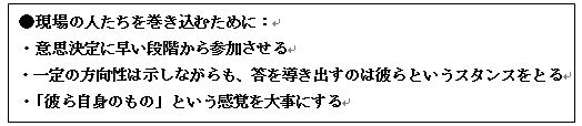 現場の人たちを巻き込むために・意思決定に早い段階から参加させる ・一定の方向性は示しながらも、答を導き出すのは彼らというスタンスをとる ・「彼ら自身のもの」という感覚を大事にする