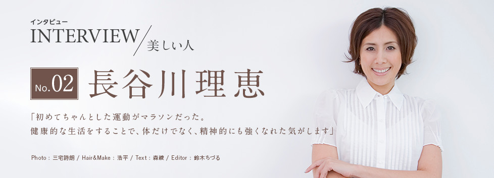 インタビューNo.02＜美しい人＞長谷川理恵 「初めてちゃんとした運動がマラソンだった。健康的な生活をすることで、体だけでなく、精神的にも強くなれた気がします」