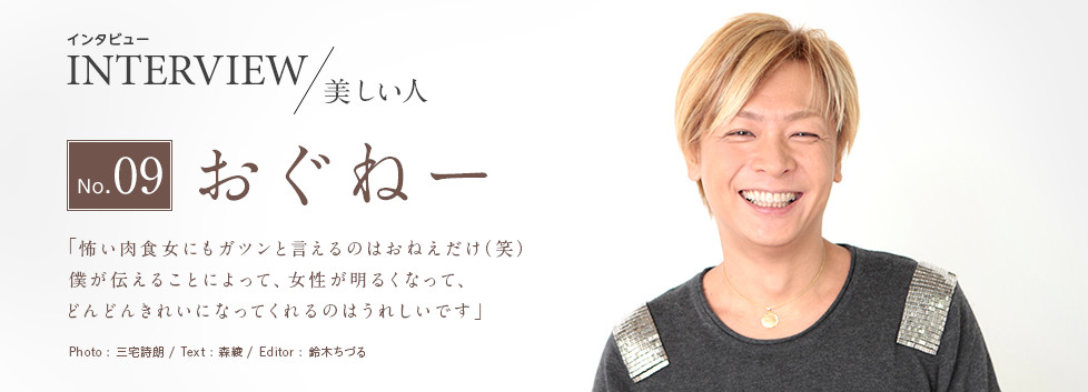 インタビュー INTERVIEW/美しい人 No.09 おぐねー 「怖い肉食女にもガツンと言えるのはおねぇだけ（笑）僕が伝えることによって、女性が明るくなって、どんどんきれいになってくれるのはうれしいです」 Photo:三宅詩朗/ Text:森綾/ Edtior:鈴木ちづる