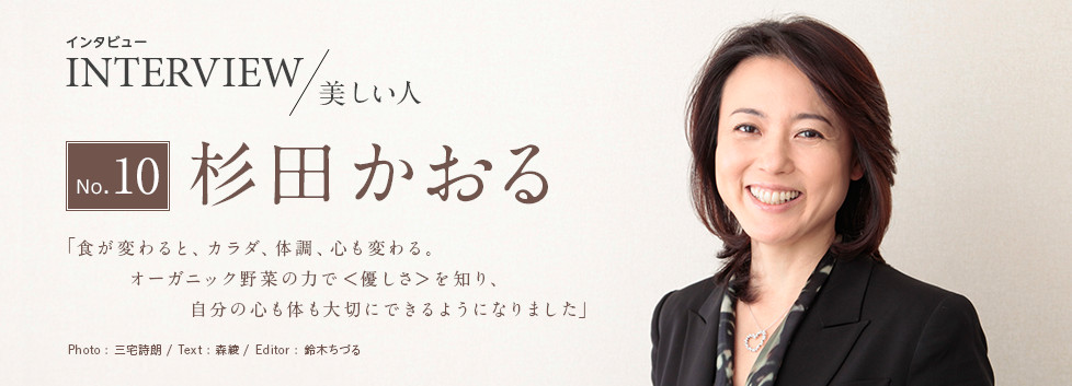 インタビュー INTERVIEW/美しい人 No.10 杉田かおる 「食が変わると、カラダ、体調、心も変わる。オーガニック野菜の力で＜優しさ＞を知り、自分の心も体も大切にできるようになりました」 Photo:三宅詩朗/ Text:森綾/ Edtior:鈴木ちづる