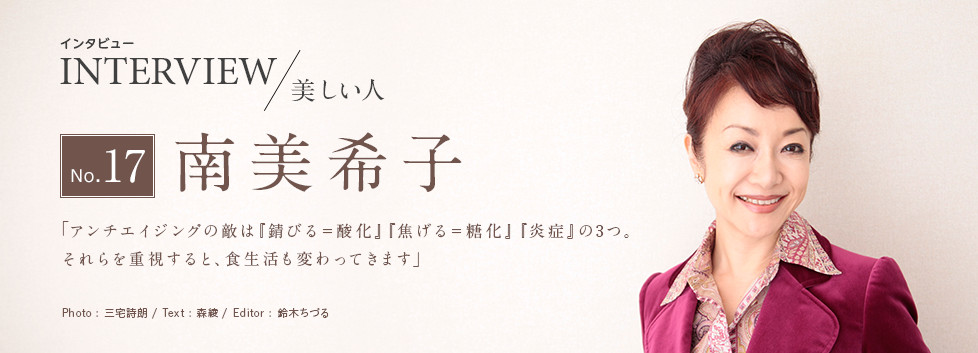 インタビュー INTERVIEW/美しい人 No.17 南美希子 「アンチエイジングの敵は『錆びる＝酸化』『焦げる＝糖化』『炎症』の3つ。それらを重視すると、食生活も変わってきます」 Photo:三宅詩朗/ Text:森綾/ Edtior:鈴木ちづる