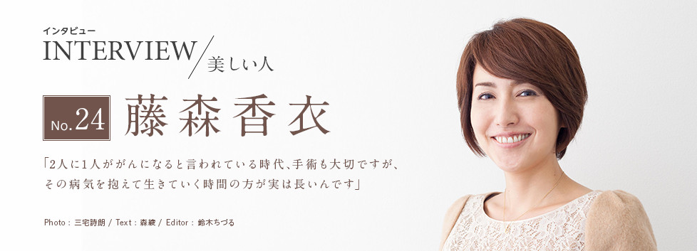 インタビュー INTERVIEW/美しい人 No.24 藤森香衣 「2人に1人ががんになると言われている時代、手術も大切ですが、その病気を抱えて生きていく時間の方が実は長いんです」 Photo:三宅詩朗/ Text:森綾/ Edtior:鈴木ちづる