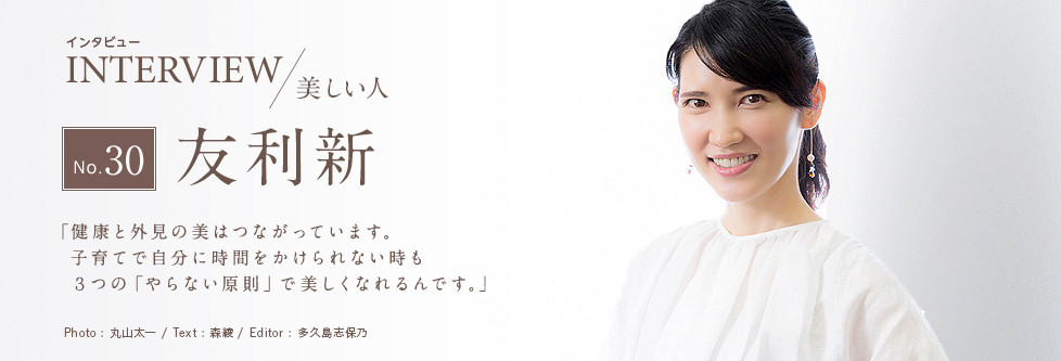 インタビュー INTERVIEW/美しい人 No.30 友利新 「健康と外見の美はつながっています。子育てで自分に時間をかけられない時も３つの「やらない原則」で美しくなれるんです。」 Photo:丸山太一/ Text:森綾/ Edtior:多久島志保乃