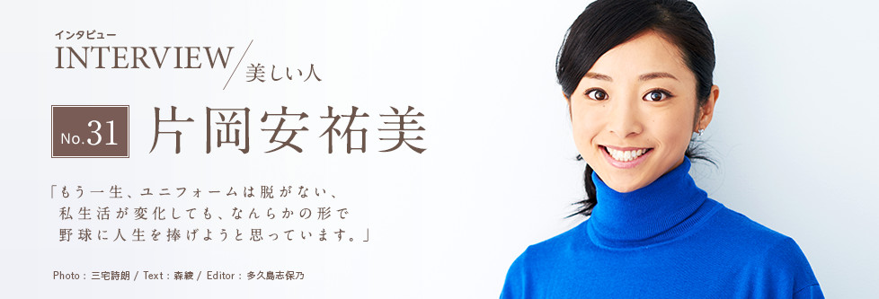 インタビュー INTERVIEW/美しい人 No.31 片岡安祐美 「もう一生、ユニフォームは脱がない。私生活が変化しても、なんらかの形で野球に人生を捧げようと思っています。」 Photo:三宅詩朗/ Text:森綾/ Edtior:多久島志保乃