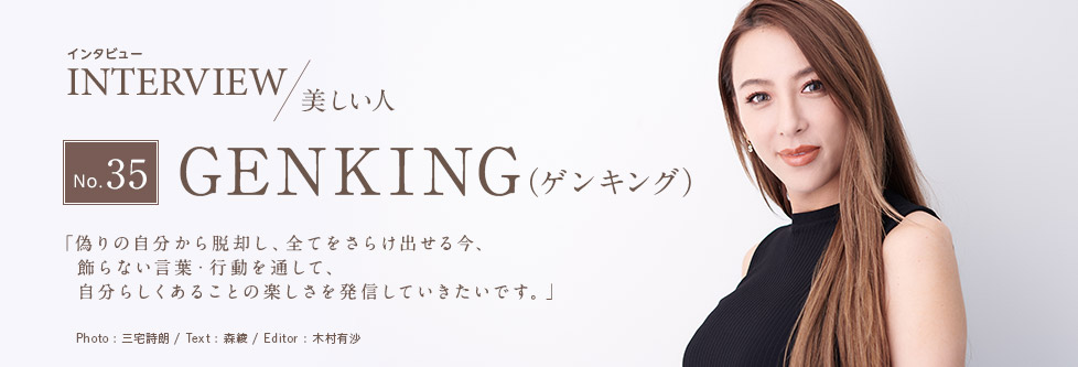 インタビュー INTERVIEW/美しい人 No.35 GENKING（ゲンキング） 「偽りの自分から脱却し、全てをさらけ出せる今、飾らない言葉・行動を通して、自分らしくあることの楽しさを発信していきたいです。」 Photo:三宅詩朗 Text：森綾 Editor：木村有沙