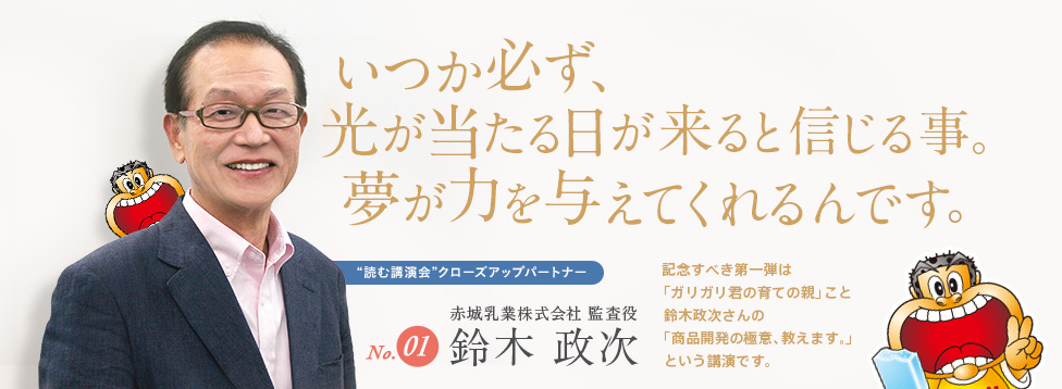 いつか必ず光が当たる日が来ると信じること。 夢が、力を与えてくれるんです 記念すべき第1弾は、「ガリガリ君の育ての親」こと鈴木政次さんが「商品開発の極意、教えます。」というテーマで語った講演会です！ No.1 赤城乳業株式会社 監査役 鈴木政次