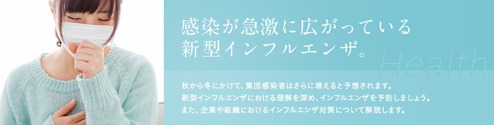 感染が急激に広がっている新型インフルエンザ。秋から冬にかけて、集団感染者はさらに増えると予想されます。新型インフルエンザにおける理解を深め、インフルエンザを予防しましょう。また、企業や組織におけるインフルエンザ対策について解説します。