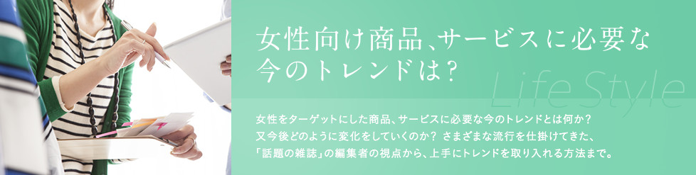 女性向け商品、サービスに必要な今のトレンドは？女性をターゲットにした商品、サービスに必要な今のトレンドとは何か？又今後どのように変化をしていくのか？ さまざまな流行を仕掛けてきた、「話題の雑誌」の編集者の視点から、上手にトレンドを取り入れる方法まで、女性トレンド・動向に詳しい講師をご紹介します。