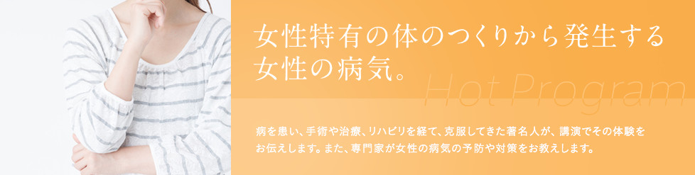 女性特有の体のつくりから発生する、女性の病気。病を患い、手術や治療、リハビリを経て、克服してきた著名人が、
講演でその体験をお伝えします。また、専門家が女性の病気の予防や対策をお教えします。