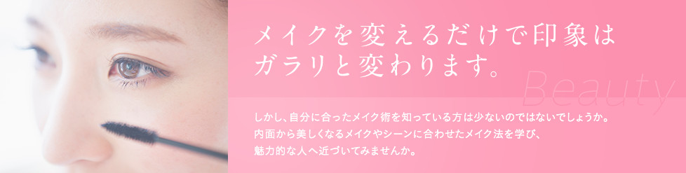 メイクを変えるだけで印象はガラリと変わります。 しかし、自分に合ったメイク術を知っている方は 少ないのではないでしょうか。 内面から美しくなるメイクやシーンに合わせたメイク法を学び、 魅力的な人へ近づいてみませんか。 カテゴリーに沿ったイメージ