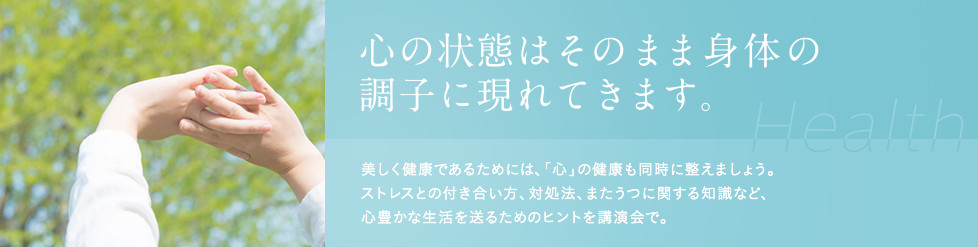 心の状態はそのまま身体の調子に現れてきます。美しく健康であるためには、「心」の健康も同時に整えましょう。ストレスとの付き合い方、対処法、またうつに関する知識など、心豊かな生活を送るためのヒントを講演会で。