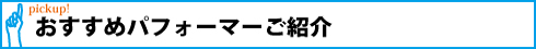 pickup!おすすめパフォーマーご紹介
