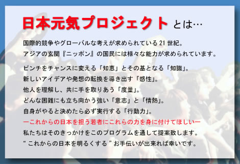 もとめら日本元気プロジェクトとは…国際的競争やグローバルな考えが求められている21世紀。アジアの玄関『ニッポン』の国民には様々な能力が求められています。ピンチをチャンスに変える「知恵」とその基となる「知識」。新しいアイデアや発想の転換を導き出す「感性」。他人を理解し、共に手を取りあう「度量」。どんな困難にも立ち向かう強い「意志」と「情熱」。自身がやると決めたら必ず実行する「行動力」。これからの日本を担う若者にこれらの力を身に付けてほしい。私たちはそのきっかけをこのプログラムを通して提案致します。“これからの日本を明るくする”お手伝いが出来れば幸いです。