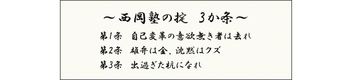西岡塾の掟3か条　第1条　自己変革の意欲無きものは去れ　第2条　雄弁は金、沈黙はクズ　第3条　出過ぎた杭になれ