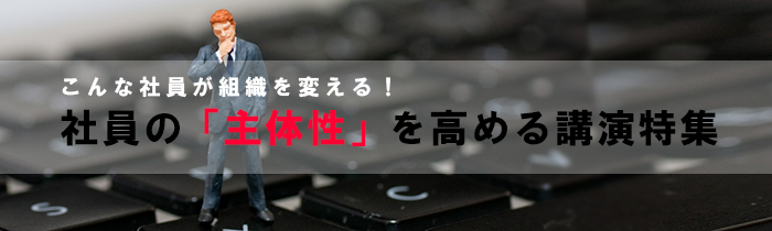 こんな社員が組織を変える！「社員の主体性を高める講演」特集