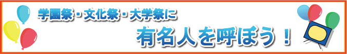 学園祭・文化祭・大学祭にあの人を呼ぼう！