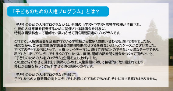 子どものための人権プログラムとは…「子どものための人権プログラム」とは、全国の小学校・中学校・高等学校様が主催され、生徒の人権意識を啓発するために開催される講演会を対象に、特別な講演料金にて講師をご案内させて頂く期間限定のプログラムです。