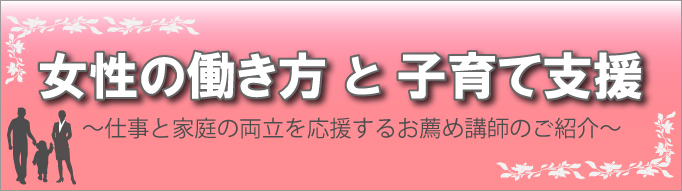 女性の働き方と子育て支援特集　－仕事と家庭の両立を応援するお薦め講師のご紹介－