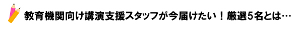 教育機関向け講演支援スタッフが今届けたい！厳選5名とは…