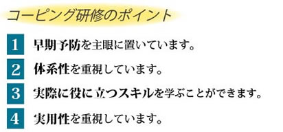 コーピング研修のポイント　1 早期予防を主眼に置いています。2 体系性を重視しています。3 実際に役に立つスキルを学ぶことができます。4 実用性を重視しています。