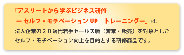 「アスリートから学ぶビジネス研修 -セルフ・モチベーションUP トレーニング-」は、法人企業の20歳代若手セールス職（営業・販売）を対象としたセルフ・モチベーション向上を目的とする研修商品です。