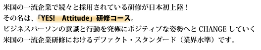 米国の一流企業で続々採用の研修が日本初上陸！！     その名は  「YES! Attitude」 研修コース ビジネスパーソンの意識と行動を究極なポジティブ姿勢にCHANGEしていく米国の一流企業界研修におけるデファクト・スタンダード