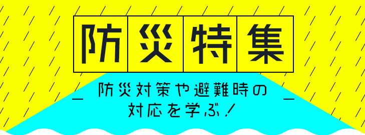 防災特集~防災対策や避難時の対応を学ぶ!